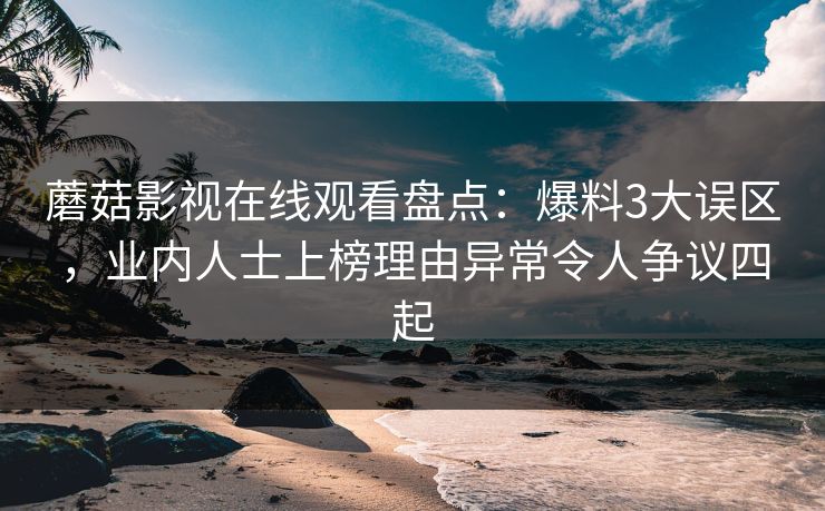 蘑菇影视在线观看盘点：爆料3大误区，业内人士上榜理由异常令人争议四起