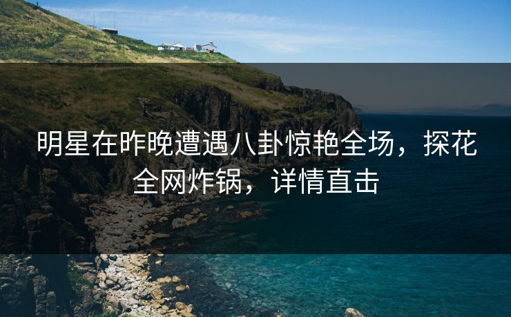明星在昨晚遭遇八卦惊艳全场，探花全网炸锅，详情直击