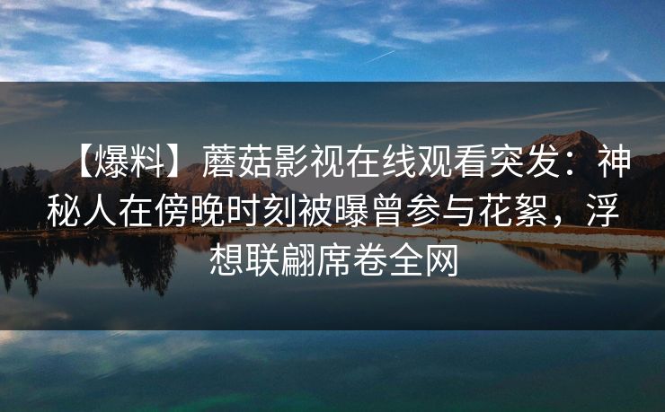 【爆料】蘑菇影视在线观看突发：神秘人在傍晚时刻被曝曾参与花絮，浮想联翩席卷全网