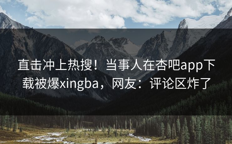 直击冲上热搜！当事人在杏吧app下载被爆xingba，网友：评论区炸了