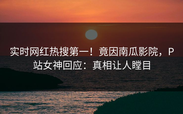 实时网红热搜第一！竟因南瓜影院，P站女神回应：真相让人瞠目