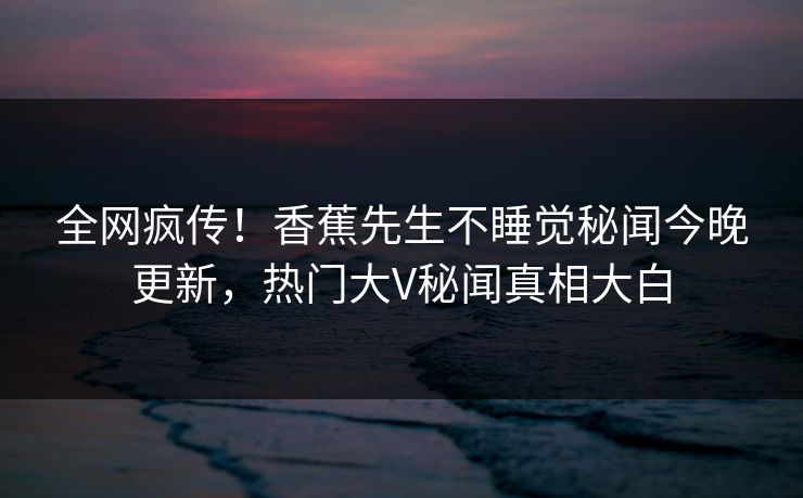 全网疯传！香蕉先生不睡觉秘闻今晚更新，热门大V秘闻真相大白