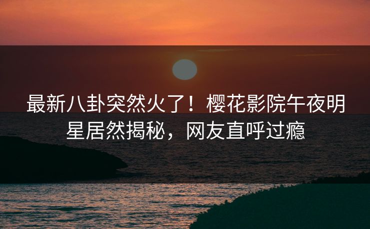 最新八卦突然火了！樱花影院午夜明星居然揭秘，网友直呼过瘾