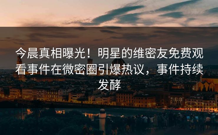 今晨真相曝光！明星的维密友免费观看事件在微密圈引爆热议，事件持续发酵