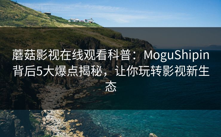蘑菇影视在线观看科普：MoguShipin背后5大爆点揭秘，让你玩转影视新生态