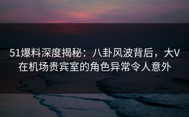 51爆料深度揭秘:八卦风波背后,大V在机场贵宾室的角色异常令人意外 51爆料深度揭秘:八卦风波背后,大V在机场贵宾室的角色异常令人意外