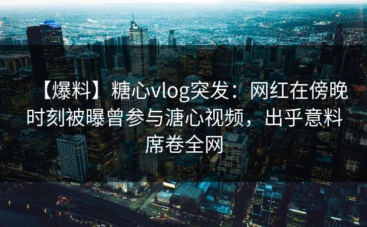 【爆料】糖心vlog突发:网红在傍晚时刻被曝曾参与溏心视频,出乎意料席卷全网 【爆料】糖心vlog突发:网红在傍晚时刻被曝曾参与溏心视频,出乎意料席卷全网