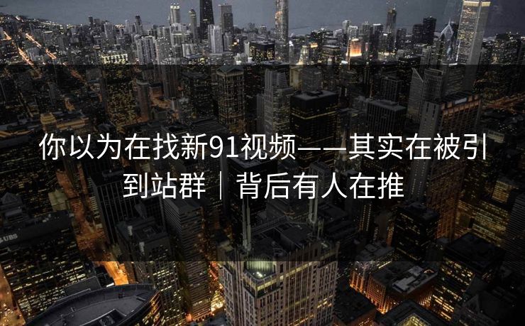 你以为在找新91视频——其实在被引到站群｜背后有人在推