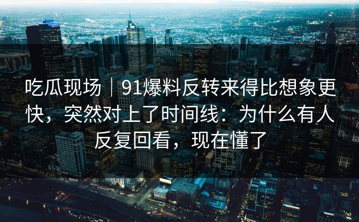 吃瓜现场｜91爆料反转来得比想象更快，突然对上了时间线：为什么有人反复回看，现在懂了