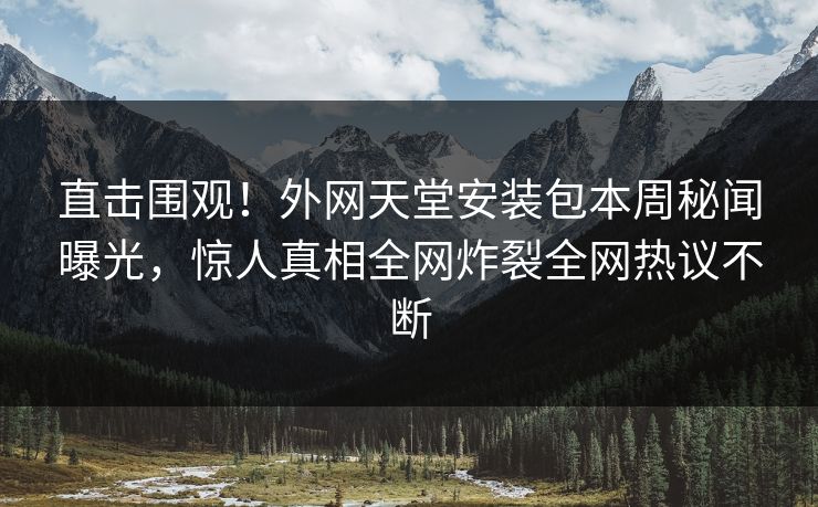 直击围观！外网天堂安装包本周秘闻曝光，惊人真相全网炸裂全网热议不断