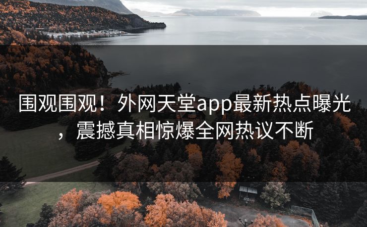 围观围观！外网天堂app最新热点曝光，震撼真相惊爆全网热议不断