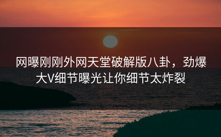 网曝刚刚外网天堂破解版八卦，劲爆大V细节曝光让你细节太炸裂