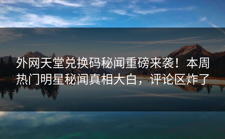 外网天堂兑换码秘闻重磅来袭！本周热门明星秘闻真相大白，评论区炸了