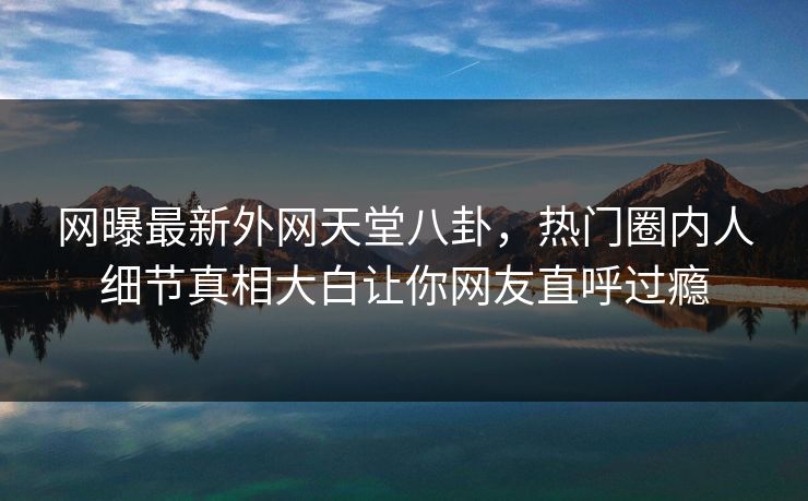 网曝最新外网天堂八卦，热门圈内人细节真相大白让你网友直呼过瘾