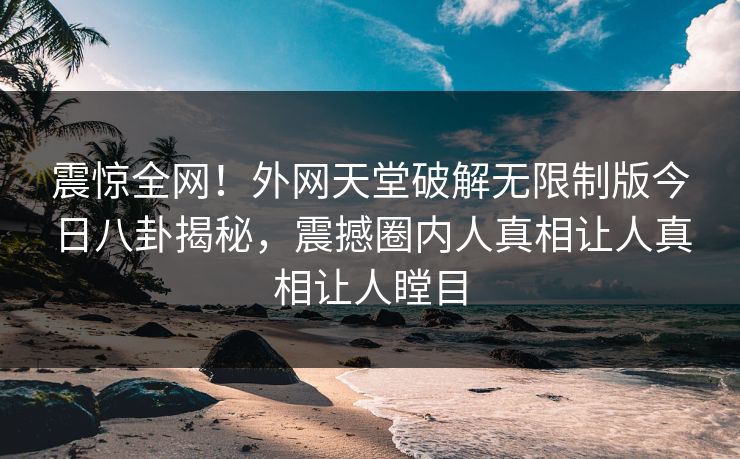震惊全网！外网天堂破解无限制版今日八卦揭秘，震撼圈内人真相让人真相让人瞠目