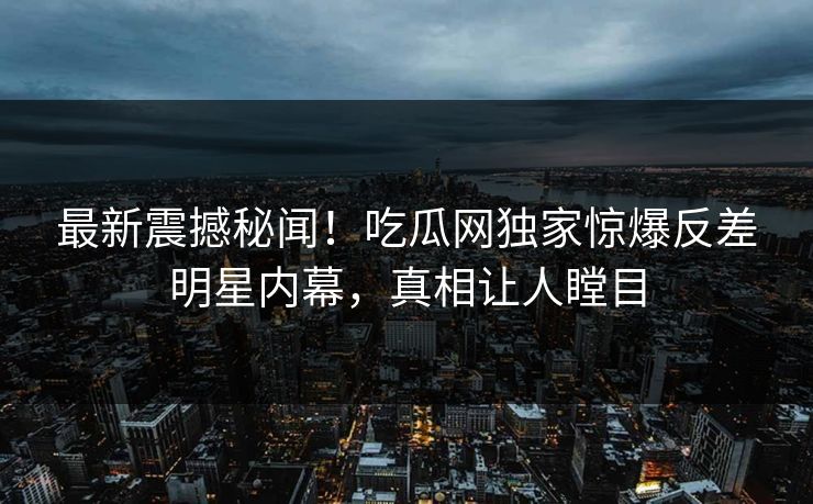 最新震撼秘闻！吃瓜网独家惊爆反差明星内幕，真相让人瞠目
