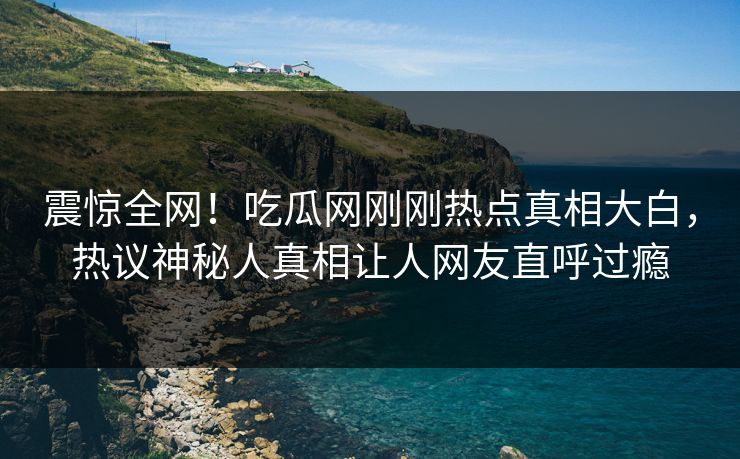 震惊全网！吃瓜网刚刚热点真相大白，热议神秘人真相让人网友直呼过瘾