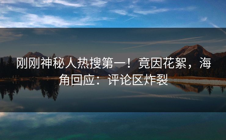 刚刚神秘人热搜第一！竟因花絮，海角回应：评论区炸裂