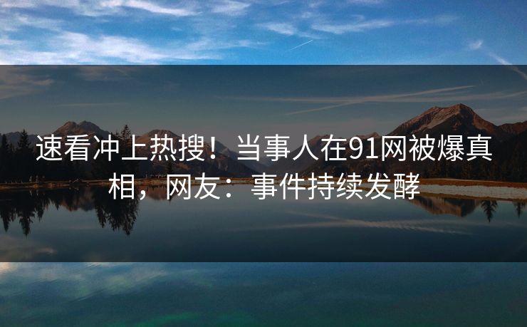 速看冲上热搜！当事人在91网被爆真相，网友：事件持续发酵
