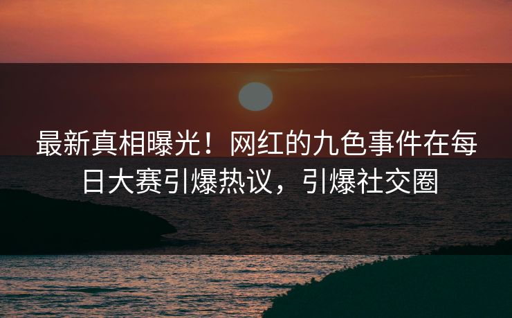 最新真相曝光！网红的九色事件在每日大赛引爆热议，引爆社交圈