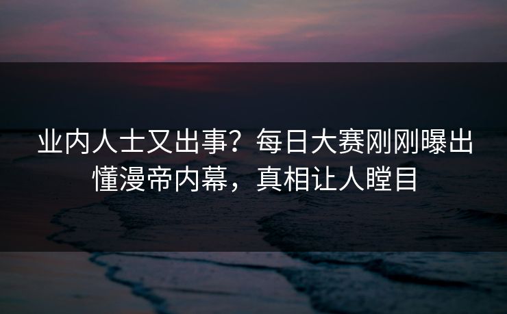 业内人士又出事？每日大赛刚刚曝出懂漫帝内幕，真相让人瞠目
