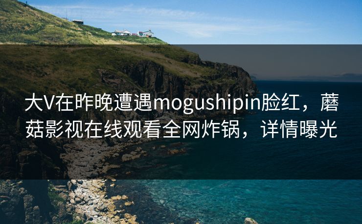 大V在昨晚遭遇mogushipin脸红，蘑菇影视在线观看全网炸锅，详情曝光