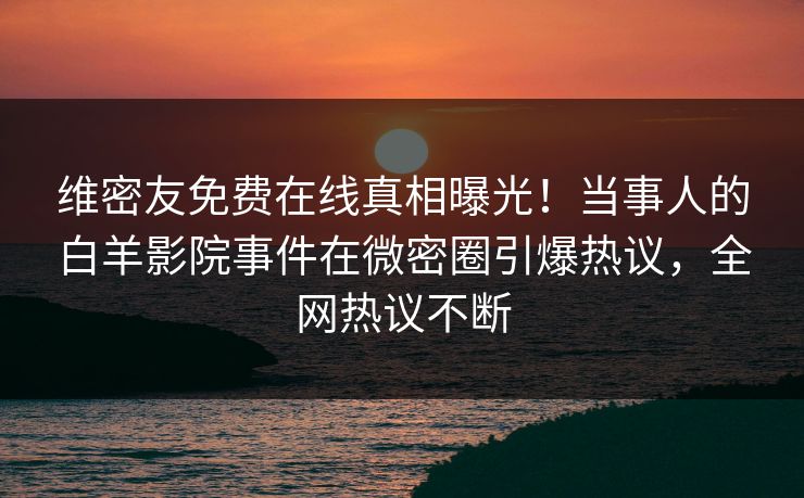 维密友免费在线真相曝光！当事人的白羊影院事件在微密圈引爆热议，全网热议不断