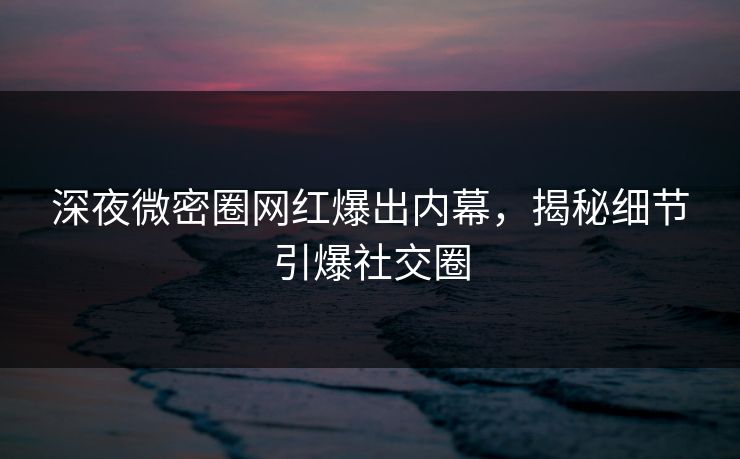 深夜微密圈网红爆出内幕，揭秘细节引爆社交圈