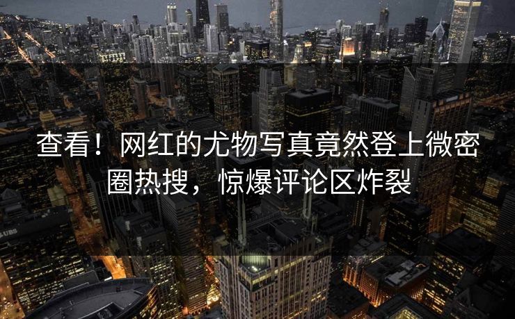 查看！网红的尤物写真竟然登上微密圈热搜，惊爆评论区炸裂