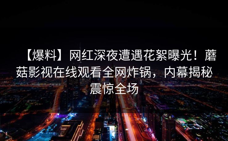 【爆料】网红深夜遭遇花絮曝光！蘑菇影视在线观看全网炸锅，内幕揭秘震惊全场