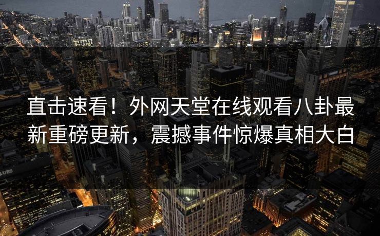 直击速看!外网天堂在线观看八卦最新重磅更新,震撼事件惊爆真相大白