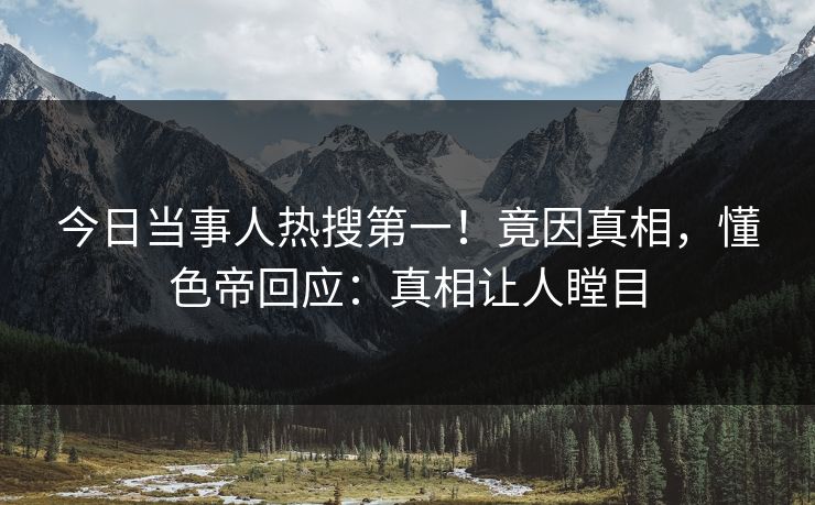 今日当事人热搜第一！竟因真相，懂色帝回应：真相让人瞠目