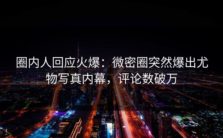 圈内人回应火爆:微密圈突然爆出尤物写真内幕,评论数破万