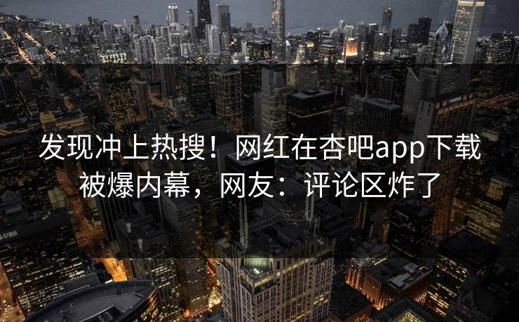 发现冲上热搜！网红在杏吧app下载被爆内幕，网友：评论区炸了
