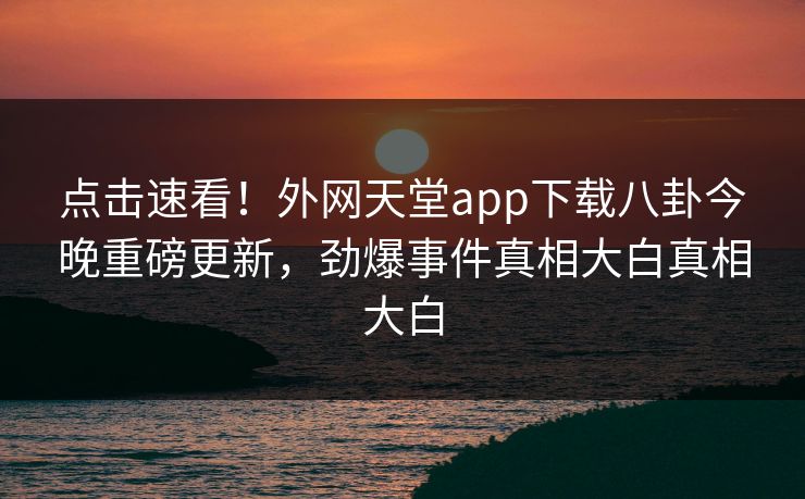 点击速看!外网天堂app下载八卦今晚重磅更新,劲爆事件真相大白真相大白