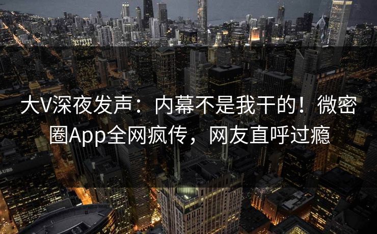 大V深夜发声：内幕不是我干的！微密圈App全网疯传，网友直呼过瘾