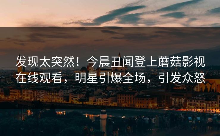 发现太突然！今晨丑闻登上蘑菇影视在线观看，明星引爆全场，引发众怒