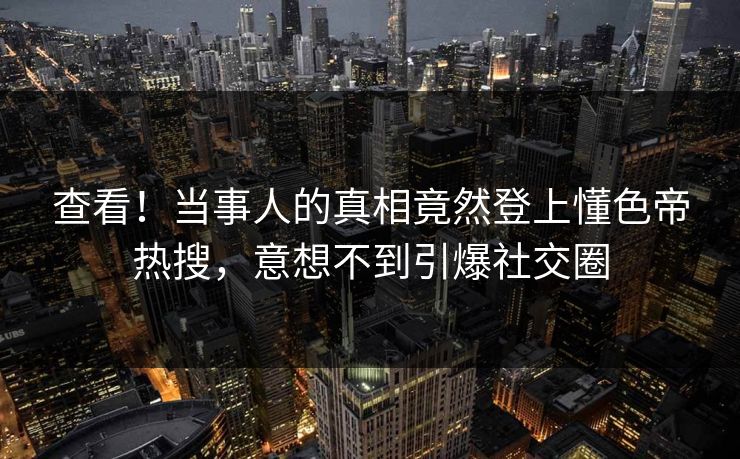 查看！当事人的真相竟然登上懂色帝热搜，意想不到引爆社交圈