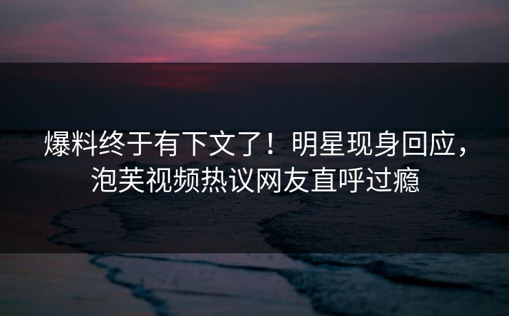爆料终于有下文了！明星现身回应，泡芙视频热议网友直呼过瘾