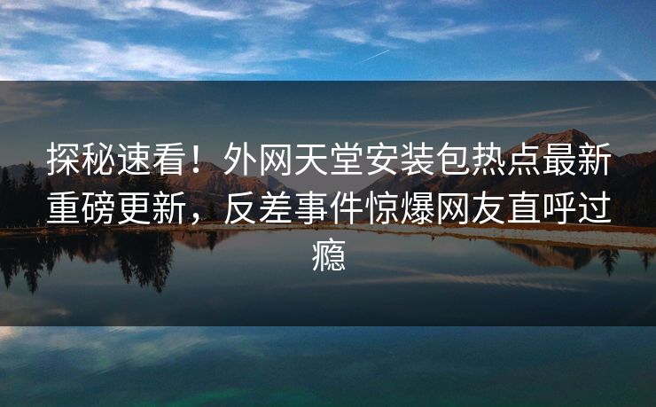 探秘速看！外网天堂安装包热点最新重磅更新，反差事件惊爆网友直呼过瘾