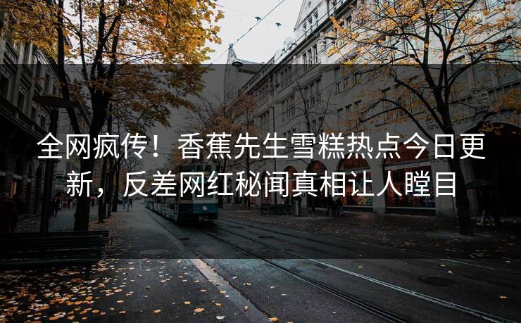 全网疯传!香蕉先生雪糕热点今日更新,反差网红秘闻真相让人瞠目