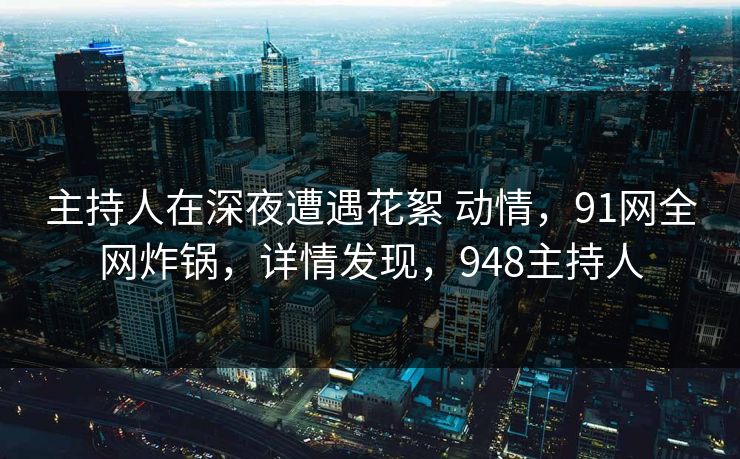 主持人在深夜遭遇花絮 动情，91网全网炸锅，详情发现，948主持人