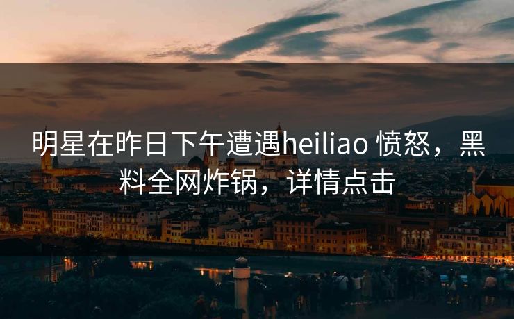 明星在昨日下午遭遇heiliao 愤怒，黑料全网炸锅，详情点击