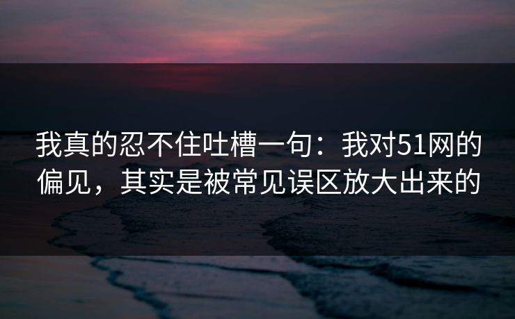 我真的忍不住吐槽一句：我对51网的偏见，其实是被常见误区放大出来的