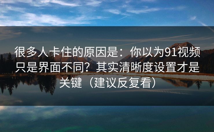 很多人卡住的原因是：你以为91视频只是界面不同？其实清晰度设置才是关键（建议反复看）