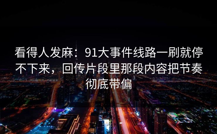 看得人发麻:91大事件线路一刷就停不下来,回传片段里那段内容把节奏彻底带偏 看得人发麻:91大事件线路一刷就停不下来,回传片段里那段内容把节奏彻底带偏